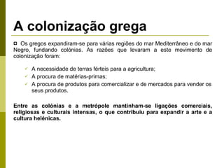 A colonização grega Os gregos expandiram-se para várias regiões do mar Mediterrâneo e do mar Negro, fundando colónias. As razões que levaram a este movimento de colonização foram: A necessidade de terras férteis para a agricultura; A procura de matérias-primas; A procura de produtos para comercializar e de mercados para vender os seus produtos. Entre as colónias e a metrópole mantinham-se ligações comerciais, religiosas e culturais intensas, o que contribuiu para expandir a arte e a cultura helénicas. 