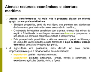 Atenas: recursos económicos e abertura marítima Atenas transformou-se na mais rica e prospera cidade do mundo grego para o qual contribuíram: Situação geográfica, perto do mar Egeu que permitiu aos atenienses dedicarem-se, predominantemente, ao comércio marítimo; O comércio florescente beneficiou com a prata, oriunda das minas da região e foi utilizada na cunhagem de moeda –  dracma  – que passou a ser aceite, no comércio realizado em todo o Mediterrâneo; Esta prosperidade possibilitou a Atenas, assumir o papel de liderança na união das várias cidades-estado formando a  Liga de Delos, aliança defensiva,  contra as invasões dos persa.  A agricultura era praticada, mas devido ao solo pobre, impossibilitava que a cidade fosse auto-suficiente: Importavam  cereais, madeiras e metais; Exportavam  produtos artesanais, (armas, navios e cerâmicas) e excedentes agrícolas (azeite, vinho e figos). 