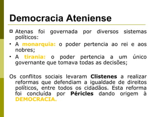 Democracia Ateniense Atenas foi governada por diversos sistemas políticos: A  monarquia:  o poder pertencia ao rei e aos nobres; A  tirania:  o poder pertencia a um único governante que tomava todas as decisões; Os conflitos sociais levaram  Clistenes  a realizar reformas que defendiam a igualdade de direitos políticos, entre todos os cidadãos. Esta reforma foi concluída por  Péricles  dando origem à  DEMOCRACIA. 
