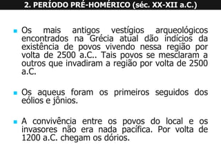 OsmaisantigosvestígiosarqueológicosencontradosnaGréciaatualdãoindíciosdaexistênciadepovosvivendonessaregiãoporvoltade2500a.C..Taispovossemesclaramaoutrosqueinvadiramaregiãoporvoltade2500a.C. 
Osaqueusforamosprimeirosseguidosdoseóliosejônios. 
Aconvivênciaentreospovosdolocaleosinvasoresnãoeranadapacífica.Porvoltade1200a.C.chegamosdórios. 2. PERÍODO PRÉ-HOMÉRICO (séc. XX-XII a.C.)  
