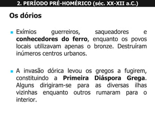Osdórios 
Exímiosguerreiros,saqueadoreseconhecedoresdoferro,enquantoospovoslocaisutilizavamapenasobronze.Destruíraminúmeroscentrosurbanos. 
Ainvasãodóricalevouosgregosafugirem, constituindoaPrimeiraDiásporaGrega. Algunsdirigiram-separaasdiversasilhasvizinhasenquantooutrosrumaramparaointerior. 
2. PERÍODO PRÉ-HOMÉRICO (séc. XX-XII a.C.)  