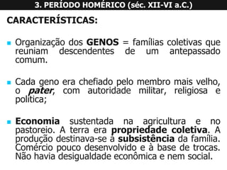 CARACTERÍSTICAS: 
OrganizaçãodosGENOS=famíliascoletivasquereuniamdescendentesdeumantepassadocomum. 
Cadagenoerachefiadopelomembromaisvelho, opater,comautoridademilitar,religiosaepolítica; 
Economiasustentadanaagriculturaenopastoreio.Aterraerapropriedadecoletiva.Aproduçãodestinava-seàsubsistênciadafamília. Comérciopoucodesenvolvidoeàbasedetrocas. Nãohaviadesigualdadeeconômicaenemsocial. 
3. PERÍODO HOMÉRICO (séc. XII-VI a.C.)  