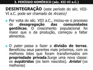 DESINTEGRAÇÃO(esteperíododoséc.VIII- VIa.C.podeserchamadodeArcaico) 
Porvoltadoséc.VIIIa.C.,iniciou-seoprocessodedesagregaçãodascomunidadesgentílicas.Ocrescimentopopulacionalfoimaiorqueodaprodução,começouafaltaralimentos. 
Opaterpassaafazeradivisãodeterras. Beneficiouseusparentesmaispróximos,comosmelhoreslotesqueforamtransformadosempropriedadeprivada.Surgeumanovaclasse: oseupátridas(osbemnascidos).Aristoi(osmelhores) 3. PERÍODO HOMÉRICO (séc. XII-VI a.C.)  