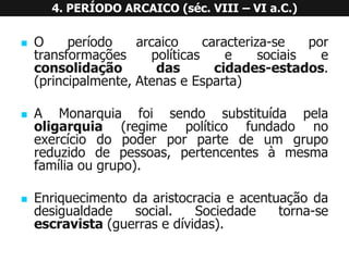 4. PERÍODO ARCAICO (séc. VIII –VI a.C.) 
Operíodoarcaicocaracteriza-seportransformaçõespolíticasesociaiseconsolidaçãodascidades-estados. (principalmente,AtenaseEsparta) 
AMonarquiafoisendosubstituídapelaoligarquia(regimepolíticofundadonoexercíciodopoderporpartedeumgruporeduzidodepessoas,pertencentesàmesmafamíliaougrupo). 
Enriquecimentodaaristocraciaeacentuaçãodadesigualdadesocial.Sociedadetorna-seescravista(guerrasedívidas).  