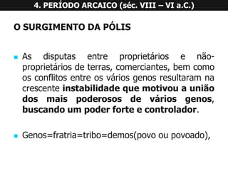 OSURGIMENTODAPÓLIS 
Asdisputasentreproprietáriosenão- proprietáriosdeterras,comerciantes,bemcomoosconflitosentreosváriosgenosresultaramnacrescenteinstabilidadequemotivouauniãodosmaispoderososdeváriosgenos, buscandoumpoderforteecontrolador. 
Genos=fratria=tribo=demos(povooupovoado), 4. PERÍODO ARCAICO (séc. VIII –VI a.C.)  