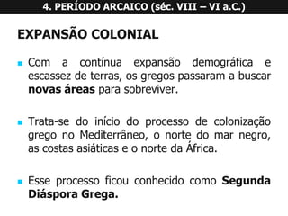EXPANSÃOCOLONIAL 
Comacontínuaexpansãodemográficaeescassezdeterras,osgregospassaramabuscarnovasáreasparasobreviver. 
Trata-sedoiníciodoprocessodecolonizaçãogregonoMediterrâneo,onortedomarnegro, ascostasasiáticaseonortedaÁfrica. 
EsseprocessoficouconhecidocomoSegundaDiásporaGrega. 4. PERÍODO ARCAICO (séc. VIII –VI a.C.)  