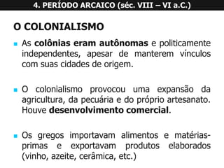 OCOLONIALISMO 
Ascolôniaseramautônomasepoliticamenteindependentes,apesardemanteremvínculoscomsuascidadesdeorigem. 
Ocolonialismoprovocouumaexpansãodaagricultura,dapecuáriaedopróprioartesanato. Houvedesenvolvimentocomercial. 
Osgregosimportavamalimentosematérias- primaseexportavamprodutoselaborados(vinho,azeite,cerâmica,etc.) 4. PERÍODO ARCAICO (séc. VIII –VI a.C.)  