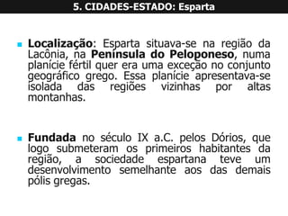 Localização:Espartasituava-senaregiãodaLacônia,naPenínsuladoPeloponeso,numaplaníciefértilquereraumaexceçãonoconjuntogeográficogrego.Essaplanícieapresentava-seisoladadasregiõesvizinhasporaltasmontanhas. 
FundadanoséculoIXa.C.pelosDórios,quelogosubmeteramosprimeiroshabitantesdaregião,asociedadeespartanateveumdesenvolvimentosemelhanteaosdasdemaispólisgregas. 5. CIDADES-ESTADO: Esparta  