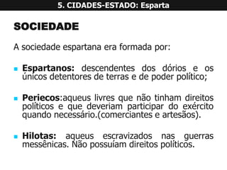 SOCIEDADE 
Asociedadeespartanaeraformadapor: 
Espartanos:descendentesdosdórioseosúnicosdetentoresdeterrasedepoderpolítico; 
Periecos:aqueuslivresquenãotinhamdireitospolíticosequedeveriamparticipardoexércitoquandonecessário.(comercianteseartesãos). 
Hilotas:aqueusescravizadosnasguerrasmessênicas.Nãopossuíamdireitospolíticos. 5. CIDADES-ESTADO: Esparta  