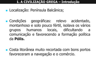 1. A CIVILIZAÇÃO GREGA –Introdução 
Localização:PenínsulaBalcânica; 
Condiçõesgeográficas:relevoacidentado, montanhosoesolopoucofértil,isolavaosváriosgruposhumanoslocais,dificultandoacomunicaçãoefavorecendoaformaçãopolíticadaPólis. 
Costalitorâneamuitorecortadacombonsportosfavoreceramanavegaçãoeocomércio.  
