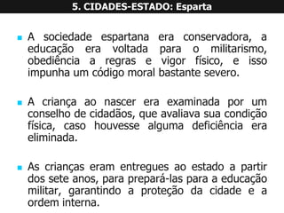 Asociedadeespartanaeraconservadora,aeducaçãoeravoltadaparaomilitarismo, obediênciaaregrasevigorfísico,eissoimpunhaumcódigomoralbastantesevero. 
Acriançaaonascereraexaminadaporumconselhodecidadãos,queavaliavasuacondiçãofísica,casohouvessealgumadeficiênciaeraeliminada. 
Ascriançaseramentreguesaoestadoapartirdosseteanos,paraprepará-lasparaaeducaçãomilitar,garantindoaproteçãodacidadeeaordeminterna. 5. CIDADES-ESTADO: Esparta  