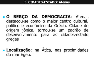 OBERÇODADEMOCRACIA:Atenasdestacou-secomoomaiorcentrocultural, políticoeeconômicodaGrécia.Cidadedeorigemjônica,tornou-seumpadrãodedesenvolvimentoparaascidades-estadogregas 
Localização:naÁtica,nasproximidadesdomarEgeu. 5. CIDADES-ESTADO: Atenas  