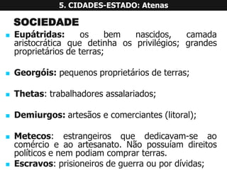 SOCIEDADE 
Eupátridas:osbemnascidos,camadaaristocráticaquedetinhaosprivilégios;grandesproprietáriosdeterras; 
Georgóis:pequenosproprietáriosdeterras; 
Thetas:trabalhadoresassalariados; 
Demiurgos:artesãosecomerciantes(litoral); 
Metecos:estrangeirosquededicavam-seaocomércioeaoartesanato.Nãopossuíamdireitospolíticosenempodiamcomprarterras. 
Escravos:prisioneirosdeguerraoupordívidas; 
5. CIDADES-ESTADO: Atenas  