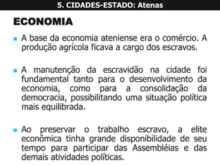 ECONOMIA 
Abasedaeconomiaatenienseeraocomércio.Aproduçãoagrícolaficavaacargodosescravos. 
Amanutençãodaescravidãonacidadefoifundamentaltantoparaodesenvolvimentodaeconomia,comoparaaconsolidaçãodademocracia,possibilitandoumasituaçãopolíticamaisequilibrada. 
Aopreservarotrabalhoescravo,aeliteeconômicatinhagrandedisponibilidadedeseutempoparaparticipardasAssembléiasedasdemaisatividadespolíticas. 5. CIDADES-ESTADO: Atenas  