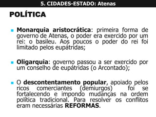 POLÍTICA 
Monarquiaaristocrática:primeiraformadegovernodeAtenas,opodereraexercidoporumrei:obasileu.Aospoucosopoderdoreifoilimitadopeloseupátridas; 
Oligarquia:governopassouaserexercidoporumconselhodeeupátridas(oArcontado); 
Odescontentamentopopular,apoiadopelosricoscomerciantes(demiurgos)foisefortalecendoeimpondomudançasnaordempolíticatradicional.PararesolverosconflitoseramnecessáriasREFORMAS. 5. CIDADES-ESTADO: Atenas  
