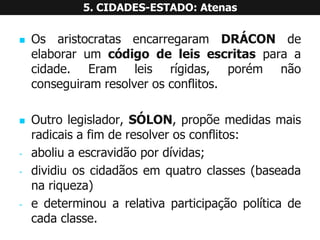 OsaristocratasencarregaramDRÁCONdeelaborarumcódigodeleisescritasparaacidade.Eramleisrígidas,porémnãoconseguiramresolverosconflitos. 
Outrolegislador,SÓLON,propõemedidasmaisradicaisafimderesolverosconflitos: 
-aboliuaescravidãopordívidas; 
-dividiuoscidadãosemquatroclasses(baseadanariqueza) 
-edeterminouarelativaparticipaçãopolíticadecadaclasse. 5. CIDADES-ESTADO: Atenas  