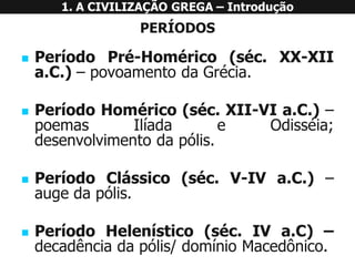 PERÍODOS 
PeríodoPré-Homérico(séc.XX-XIIa.C.)–povoamentodaGrécia. 
PeríodoHomérico(séc.XII-VIa.C.)– poemasIlíadaeOdisséia; desenvolvimentodapólis. 
PeríodoClássico(séc.V-IVa.C.)– augedapólis. 
PeríodoHelenístico(séc.IVa.C)– decadênciadapólis/domínioMacedônico. 
1. A CIVILIZAÇÃO GREGA –Introdução  