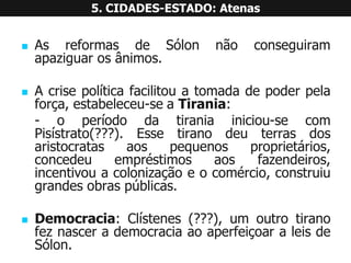 AsreformasdeSólonnãoconseguiramapaziguarosânimos. 
Acrisepolíticafacilitouatomadadepoderpelaforça,estabeleceu-seaTirania: 
-operíododatiraniainiciou-secomPisístrato(???).Essetiranodeuterrasdosaristocratasaospequenosproprietários, concedeuempréstimosaosfazendeiros, incentivouacolonizaçãoeocomércio,construiugrandesobraspúblicas. 
Democracia:Clístenes(???),umoutrotiranofeznascerademocraciaaoaperfeiçoaraleisdeSólon. 5. CIDADES-ESTADO: Atenas  
