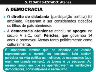 ADEMOCRACIA 
Odireitodecidadania(participaçãopolítica)foiampliado.Passaramaserconsideradoscidadãososfilhosdepaisateniense. 
AdemocraciaatenienseatingiuseapogeunoséculoVa.C.,comPéricles,quegovernou14anosepromoveuAtenastantopoliticamentecomoculturalmente. 5. CIDADES-ESTADO: AtenasÉimportantelembrarqueoscidadãosdeAtenasrepresentavamaminoriadasociedade.Nãopodiamparticipardavidapolíticaasmulheres,osestrangeiros(queeramemgrandenúmero),osjovenseosescravos.Aomesmotempoemqueseaperfeiçoavamasinstituiçõesdemocráticas,consolidava-seoescravismo.  