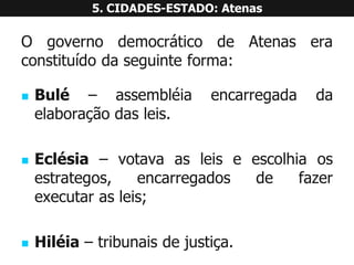 OgovernodemocráticodeAtenaseraconstituídodaseguinteforma: 
Bulé–assembléiaencarregadadaelaboraçãodasleis. 
Eclésia–votavaasleiseescolhiaosestrategos,encarregadosdefazerexecutarasleis; 
Hiléia–tribunaisdejustiça. 5. CIDADES-ESTADO: Atenas  