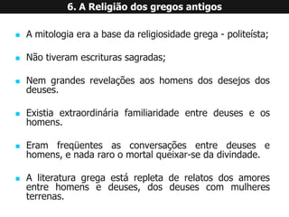 Amitologiaeraabasedareligiosidadegrega-politeísta; 
Nãotiveramescriturassagradas; 
Nemgrandesrevelaçõesaoshomensdosdesejosdosdeuses. 
Existiaextraordináriafamiliaridadeentredeuseseoshomens. 
Eramfreqüentesasconversaçõesentredeusesehomens,enadararoomortalqueixar-sedadivindade. 
Aliteraturagregaestárepletaderelatosdosamoresentrehomensedeuses,dosdeusescommulheresterrenas. 6. A Religião dos gregos antigos  