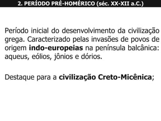 2. PERÍODO PRÉ-HOMÉRICO (séc. XX-XII a.C.) 
Períodoinicialdodesenvolvimentodacivilizaçãogrega.Caracterizadopelasinvasõesdepovosdeorigemindo-europeiasnapenínsulabalcânica: aqueus,eólios,jôniosedórios. 
DestaqueparaacivilizaçãoCreto-Micênica;  