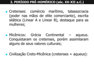 Cretenses:comérciomarítimo,talassocracia(podernasmãosdeelitecomerciante),escritasilábica(LinearAeLinearB),destaqueparaasmulheres; 
Micênicos:GréciaContinental–aqueus. Conquistaramoscretenses,porémassimilaramalgunsdeseusvaloresculturais; 
CivilizaçãoCreto-Micênica(cretenses+aqueus): 2. PERÍODO PRÉ-HOMÉRICO (séc. XX-XII a.C.)  