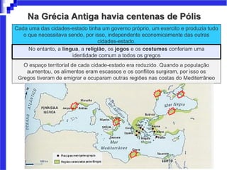 Na Grécia Antiga havia centenas de Pólis
Cada uma das cidades-estado tinha um governo próprio, um exercito e produzia tudo
o que necessitava sendo, por isso, independente economicamente das outras
cidades-estado.
O espaço territorial de cada cidade-estado era reduzido. Quando a população
aumentou, os alimentos eram escassos e os conflitos surgiram, por isso os
Gregos tiveram de emigrar e ocuparam outras regiões nas costas do Mediterrâneo
No entanto, a língua, a religião, os jogos e os costumes conferiam uma
identidade comum a todos os gregos
 