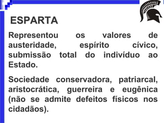 ESPARTA
Representou os valores de
austeridade, espírito cívico,
submissão total do indivíduo ao
Estado.
Sociedade conservadora, patriarcal,
aristocrática, guerreira e eugênica
(não se admite defeitos físicos nos
cidadãos).
 