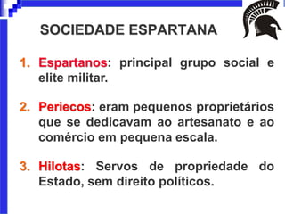 SOCIEDADE ESPARTANA
1. Espartanos: principal grupo social e
elite militar.
2. Periecos: eram pequenos proprietários
que se dedicavam ao artesanato e ao
comércio em pequena escala.
3. Hilotas: Servos de propriedade do
Estado, sem direito políticos.
 
