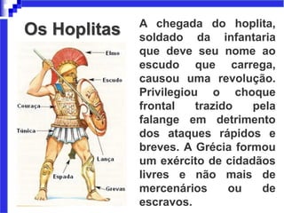 Os Hoplitas A chegada do hoplita,
soldado da infantaria
que deve seu nome ao
escudo que carrega,
causou uma revolução.
Privilegiou o choque
frontal trazido pela
falange em detrimento
dos ataques rápidos e
breves. A Grécia formou
um exército de cidadãos
livres e não mais de
mercenários ou de
escravos.
 