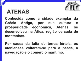 ATENAS
Conhecida como a cidade exemplar da
Grécia Antiga, por sua cultura e
prosperidade econômica, Atenas, se
desenvolveu na Ática, região cercada de
montanhas.
Por causa da falta de terras férteis, os
atenienses voltaram-se para a pesca, a
navegação e o comércio marítimo.
 