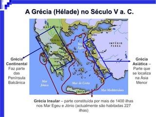 Grécia
Continental
Faz parte
das
Península
Balcânica
Grécia Insular – parte constituída por mais de 1400 ilhas
nos Mar Egeu e Jónio (actualmente são habitadas 227
ilhas)
Grécia
Asiática –
Parte que
se localiza
na Ásia
Menor
A Grécia (Hélade) no Século V a. C.
 