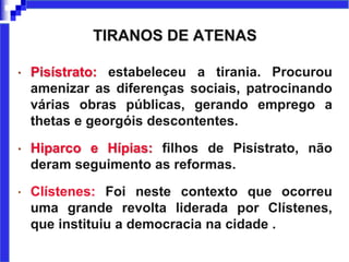 TIRANOS DE ATENAS
• Pisístrato: estabeleceu a tirania. Procurou
amenizar as diferenças sociais, patrocinando
várias obras públicas, gerando emprego a
thetas e georgóis descontentes.
• Hiparco e Hípias: filhos de Pisístrato, não
deram seguimento as reformas.
• Clístenes: Foi neste contexto que ocorreu
uma grande revolta liderada por Clístenes,
que instituiu a democracia na cidade .
 