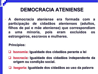 DEMOCRACIA ATENIENSE
• A democracia ateniense era formada com a
participação de cidadãos atenienses (adultos,
filhos de pai e mãe ateniense) que correspondiam
a uma minoria, pois eram excluídos os
estrangeiros, escravos e mulheres.
Princípios:
 Isonomia: Igualdade dos cidadãos perante a lei
 Isocracia: Igualdade dos cidadãos independente da
origem ou condição social.
 Isegoria: Igualdade dos cidadãos ao uso da palavra
 