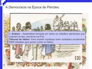 A Democracia na Época de Péricles
3. Eclésia – Assembleia formada por todos os cidadãos atenienses que
votavam as leis, reunia-se na Pnix.
Tribunal do Helieu- Para impedir injustiças eram sorteados anualmente
6000 cidadãos para serem juízes no Helieu.
 