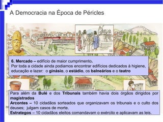 A Democracia na Época de Péricles
6. Mercado – edifício de maior cumprimento.
Por toda a cidade ainda podiamos encontrar edifícios dedicados à higiene,
educação e lazer: o ginásio, o estádio, os balneários e o teatro
Para além da Bulé e dos Tribunais também havia dois órgãos dirigidos por
magistrados
Arcontes – 10 cidadãos sorteados que organizavam os tribunais e o culto dos
deuses; julgam casos de morte.
Estrategos – 10 cidadãos eleitos comandavam o exército e aplicavam as leis.
 