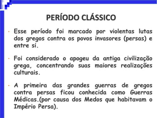 PERÍODO CLÁSSICO
• Esse período foi marcado por violentas lutas
dos gregos contra os povos invasores (persas) e
entre si.
• Foi considerado o apogeu da antiga civilização
grega, concentrando suas maiores realizações
culturais.
• A primeira das grandes guerras de gregos
contra persas ficou conhecida como Guerras
Médicas.(por causa dos Medos que habitavam o
Império Persa).
 