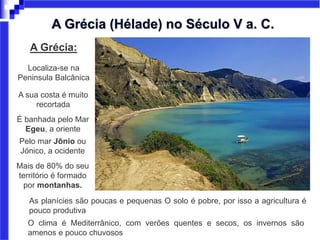 A Grécia:
Localiza-se na
Peninsula Balcânica
A sua costa é muito
recortada
É banhada pelo Mar
Egeu, a oriente
Pelo mar Jônio ou
Jónico, a ocidente
Mais de 80% do seu
território é formado
por montanhas.
O clima é Mediterrânico, com verões quentes e secos, os invernos são
amenos e pouco chuvosos
A Grécia (Hélade) no Século V a. C.
As planícies são poucas e pequenas O solo é pobre, por isso a agricultura é
pouco produtiva
 