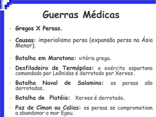 Guerras Médicas
• Gregos X Persas.
• Causas: imperialismo persa (expansão persa na Ásia
Menor).
• Batalha em Maratona: vitória grega.
• Desfiladeiro de Termópilas: o exército espartano
comandado por Leônidas é derrotado por Xerxes.
• Batalha Naval de Salamina: os persas são
derrotados.
• Batalha de Platéia: Xerxes é derrotado.
• Paz de Címon ou Calias: os persas se comprometiam
a abandonar o mar Egeu.
 