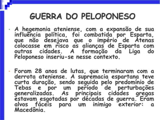 • A hegemonia ateniense, com a expansão de sua
influência política, foi combatida por Esparta,
que não desejava que o império de Atenas
colocasse em risco as alianças de Esparta com
outras cidades. A formação da Liga do
Peloponeso inseriu-se nesse contexto.
• Foram 28 anos de lutas, que terminaram com a
derrota ateniense. A supremacia espartana teve
curta duração, sendo seguida pelo predomínio de
Tebas e por um período de perturbações
generalizadas. As principais cidades gregas
estavam esgotadas por décadas de guerra. Eram
alvos fáceis para um inimigo exterior: a
Macedônia.
GUERRA DO PELOPONESO
 