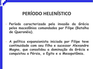PERÍODO HELENÍSTICO
• Período caracterizado pela invasão da Grécia
pelos macedônios comandados por Filipe (Batalha
de Queronéia).
• A política expansionista iniciada por Filipe teve
continuidade com seu filho e sucessor Alexandre
Magno, que consolidou a dominação da Grécia e
conquistou a Pérsia, o Egito e a Mesopotâmia.
 