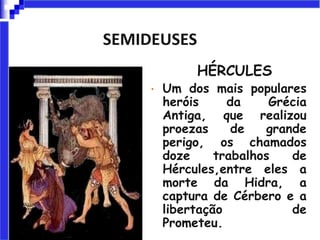 SEMIDEUSES
HÉRCULES
• Um dos mais populares
heróis da Grécia
Antiga, que realizou
proezas de grande
perigo, os chamados
doze trabalhos de
Hércules,entre eles a
morte da Hidra, a
captura de Cérbero e a
libertação de
Prometeu.
 