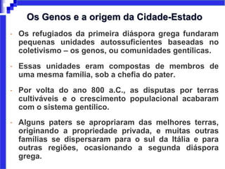 • Os refugiados da primeira diáspora grega fundaram
pequenas unidades autossuficientes baseadas no
coletivismo – os genos, ou comunidades gentílicas.
• Essas unidades eram compostas de membros de
uma mesma família, sob a chefia do pater.
• Por volta do ano 800 a.C., as disputas por terras
cultiváveis e o crescimento populacional acabaram
com o sistema gentílico.
• Alguns paters se apropriaram das melhores terras,
originando a propriedade privada, e muitas outras
famílias se dispersaram para o sul da Itália e para
outras regiões, ocasionando a segunda diáspora
grega.
Os Genos e a origem da Cidade-Estado
 