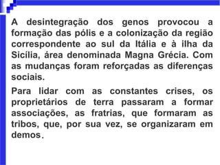 A desintegração dos genos provocou a
formação das pólis e a colonização da região
correspondente ao sul da Itália e à ilha da
Sicília, área denominada Magna Grécia. Com
as mudanças foram reforçadas as diferenças
sociais.
Para lidar com as constantes crises, os
proprietários de terra passaram a formar
associações, as fratrias, que formaram as
tribos, que, por sua vez, se organizaram em
demos.
 