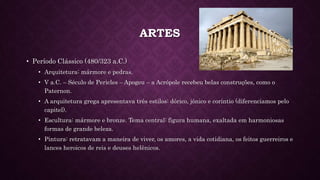 ARTES
• Período Clássico (480/323 a.C.)
• Arquitetura: mármore e pedras.
• V a.C. – Século de Pericles – Apogeu – a Acrópole recebeu belas construções, como o
Paternon.
• A arquitetura grega apresentava três estilos: dórico, jônico e coríntio (diferenciamos pelo
capitel).
• Escultura: mármore e bronze. Tema central: figura humana, exaltada em harmoniosas
formas de grande beleza.
• Pintura: retratavam a maneira de viver, os amores, a vida cotidiana, os feitos guerreiros e
lances heroicos de reis e deuses helênicos.
 