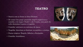 TEATRO
• Nasceu com as festas ao deus Dionísio.
• De comos (em grego: procissão alegre) originou-se a
comédia e de tragos (=bode) e ode (=canto, uma parte do
culto dionisíaco) nasceu a tragédia.
• Comédia: satirizava os costumes da época.
• Tragédia: discutiam os destinos, as paixões e a justiça.
• Poetas trágicos: Ésquilo, Sófocles e Eurípedes.
• Comédia: Aristófanes.
 