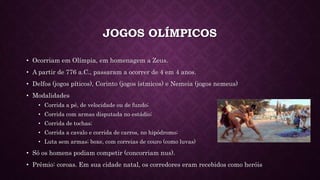 JOGOS OLÍMPICOS
• Ocorriam em Olímpia, em homenagem a Zeus.
• A partir de 776 a.C., passaram a ocorrer de 4 em 4 anos.
• Delfos (jogos píticos), Corinto (jogos ístmicos) e Nemeia (jogos nemeus)
• Modalidades
• Corrida a pé, de velocidade ou de fundo;
• Corrida com armas disputada no estádio;
• Corrida de tochas;
• Corrida a cavalo e corrida de carros, no hipódromo;
• Luta sem armas; boxe, com correias de couro (como luvas)
• Só os homens podiam competir (concorriam nus).
• Prêmio: coroas. Em sua cidade natal, os corredores eram recebidos como heróis
 