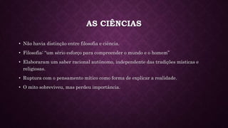AS CIÊNCIAS
• Não havia distinção entre filosofia e ciência.
• Filosofia: “um sério esforço para compreender o mundo e o homem”
• Elaboraram um saber racional autônomo, independente das tradições místicas e
religiosas.
• Ruptura com o pensamento mítico como forma de explicar a realidade.
• O mito sobreviveu, mas perdeu importância.
 
