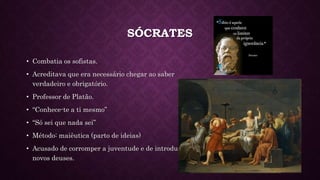 SÓCRATES
• Combatia os sofistas.
• Acreditava que era necessário chegar ao saber
verdadeiro e obrigatório.
• Professor de Platão.
• “Conhece-te a ti mesmo”
• “Só sei que nada sei”
• Método: maiêutica (parto de ideias)
• Acusado de corromper a juventude e de introduzir
novos deuses.
 